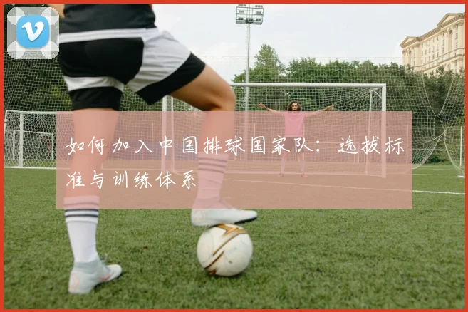 如何加入中国排球国家队:选拔标准与训练体系