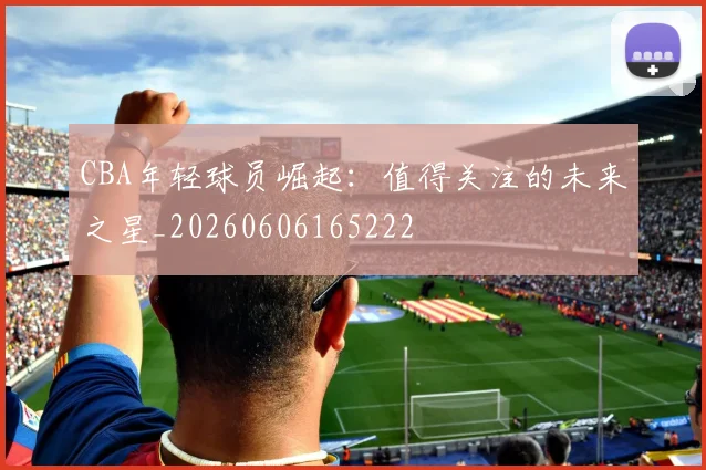 CBA年轻球员崛起:值得关注的未来之星_20260606165222
