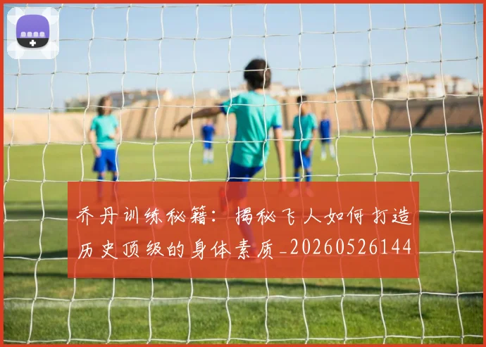 乔丹训练秘籍:揭秘飞人如何打造历史顶级的身体素质_20260526144434