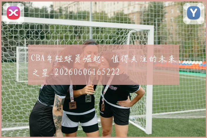 CBA年轻球员崛起：值得关注的未来之星_20260606165222