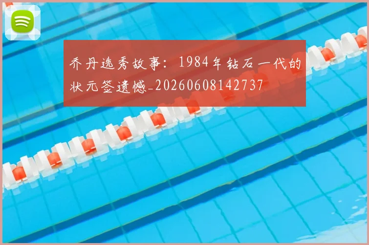 乔丹选秀故事:1984年钻石一代的状元签遗憾_20260608142737